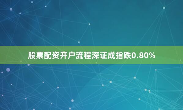 股票配资开户流程深证成指跌0.80%