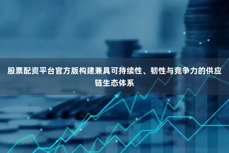 股票配资平台官方版构建兼具可持续性、韧性与竞争力的供应链生态体系