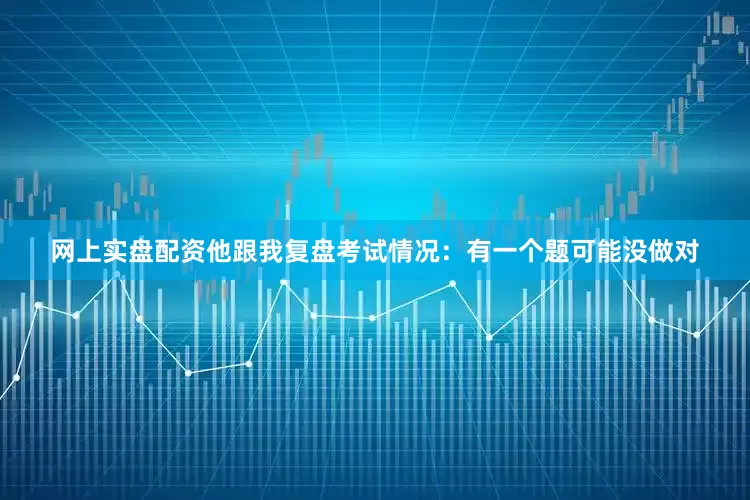 网上实盘配资他跟我复盘考试情况：有一个题可能没做对