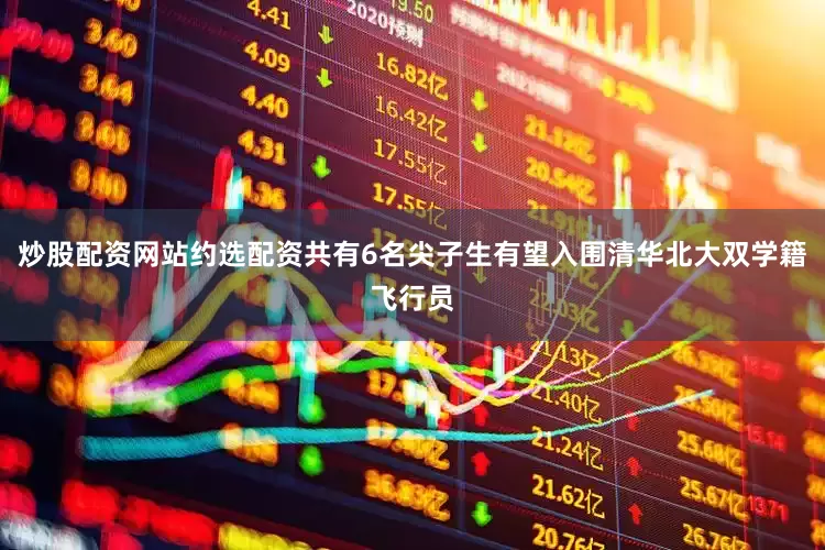 炒股配资网站约选配资共有6名尖子生有望入围清华北大双学籍飞行员
