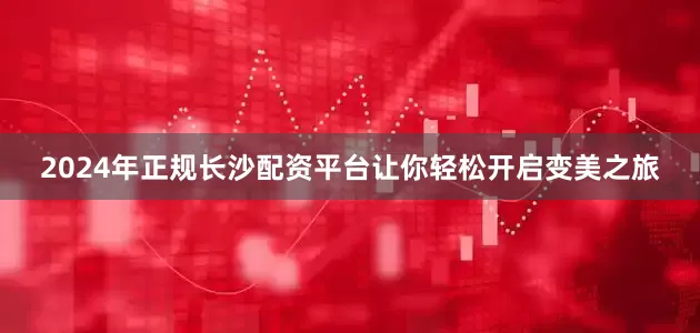 2024年正规长沙配资平台让你轻松开启变美之旅