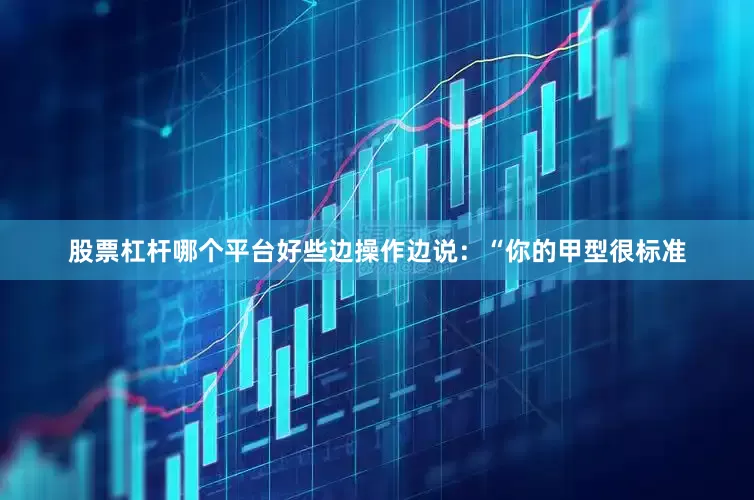 股票杠杆哪个平台好些边操作边说：“你的甲型很标准